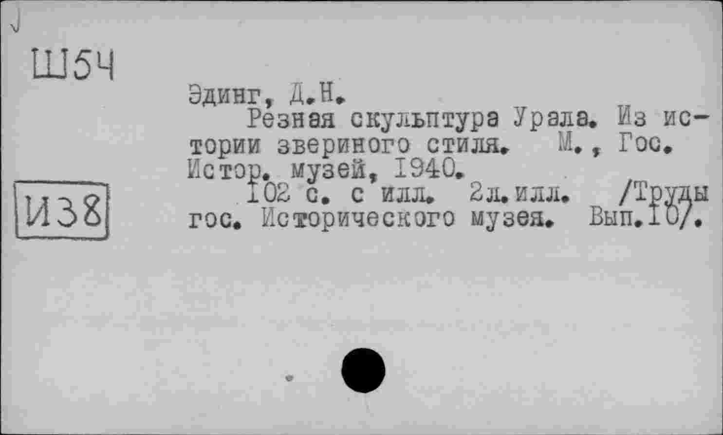 ﻿Ш5Ч
И38
Эдинг, Д,H»
Резная скульптура Урала. Из истории звериного стиля. М., Гос. Ис тор. музей, 1940.
102 с. с илл. 2 л. илл.	/Труды
гос. Исторического музея. Вып.хО/.